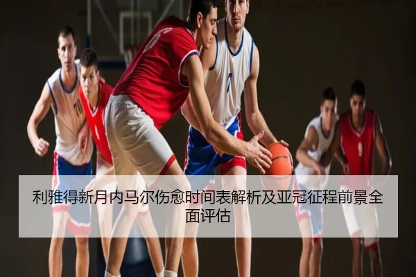 利雅得新月内马尔伤愈时间表解析及亚冠征程前景全面评估