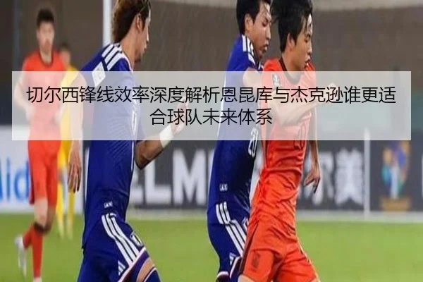 切尔西锋线效率深度解析恩昆库与杰克逊谁更适合球队未来体系